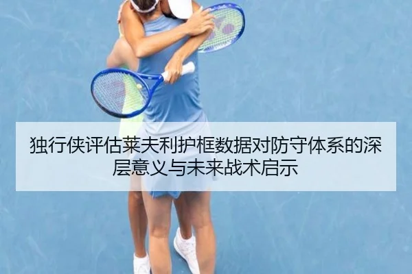 独行侠评估莱夫利护框数据对防守体系的深层意义与未来战术启示